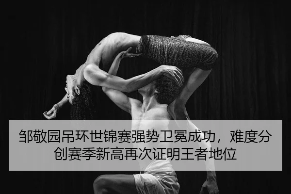 邹敬园吊环世锦赛强势卫冕成功，难度分创赛季新高再次证明王者地位